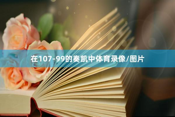 在107-99的奏凯中体育录像/图片