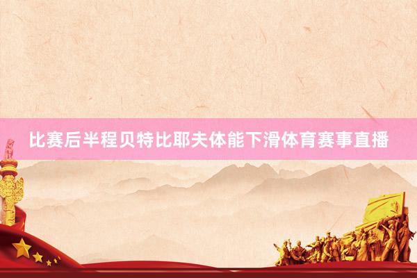 比赛后半程贝特比耶夫体能下滑体育赛事直播