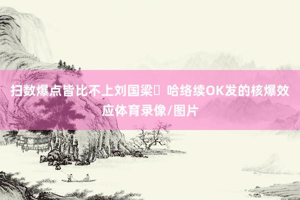 扫数爆点皆比不上刘国梁哈络续OK发的核爆效应体育录像/图片