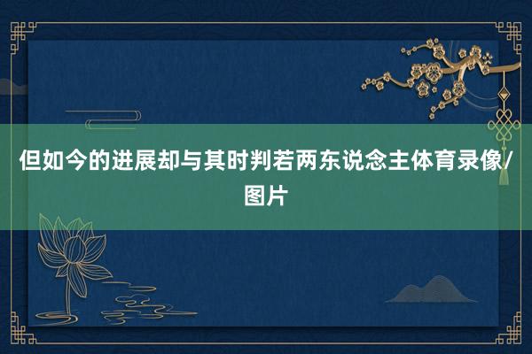 但如今的进展却与其时判若两东说念主体育录像/图片