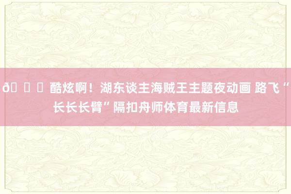 😍酷炫啊！湖东谈主海贼王主题夜动画 路飞“长长长臂”隔扣舟师体育最新信息