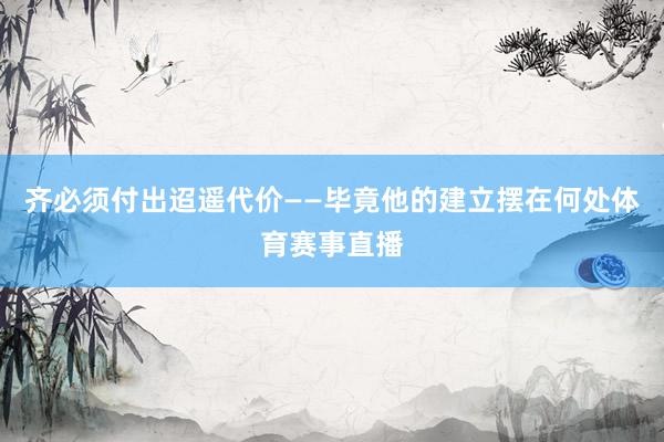 齐必须付出迢遥代价——毕竟他的建立摆在何处体育赛事直播