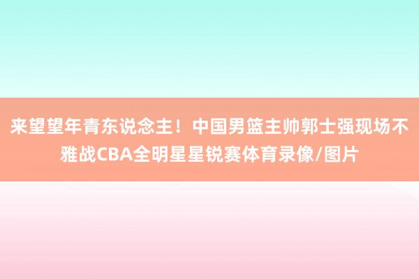 来望望年青东说念主！中国男篮主帅郭士强现场不雅战CBA全明星星锐赛体育录像/图片