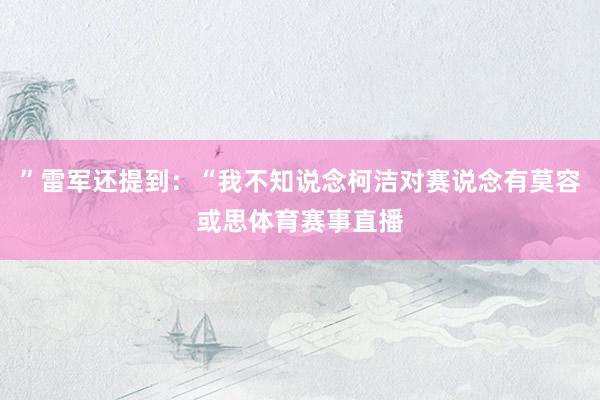 ”雷军还提到：“我不知说念柯洁对赛说念有莫容或思体育赛事直播