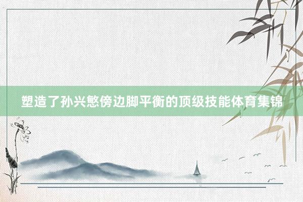 塑造了孙兴慜傍边脚平衡的顶级技能体育集锦