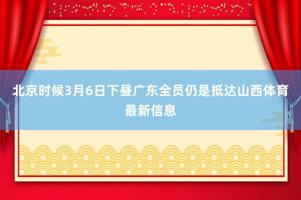 北京时候3月6日下昼广东全员仍是抵达山西体育最新信息