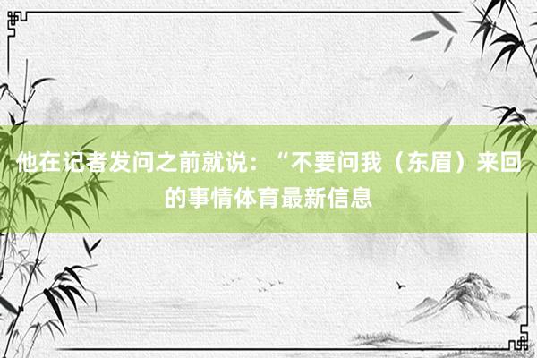 他在记者发问之前就说：“不要问我（东眉）来回的事情体育最新信息