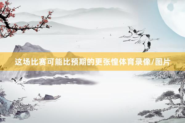 这场比赛可能比预期的更张惶体育录像/图片