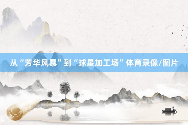 从“芳华风暴”到“球星加工场”体育录像/图片