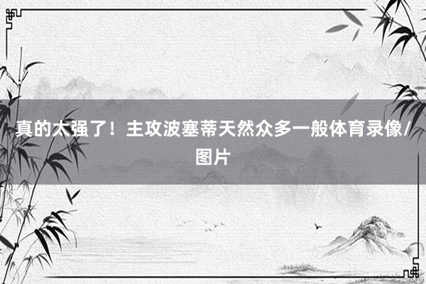 真的太强了！主攻波塞蒂天然众多一般体育录像/图片