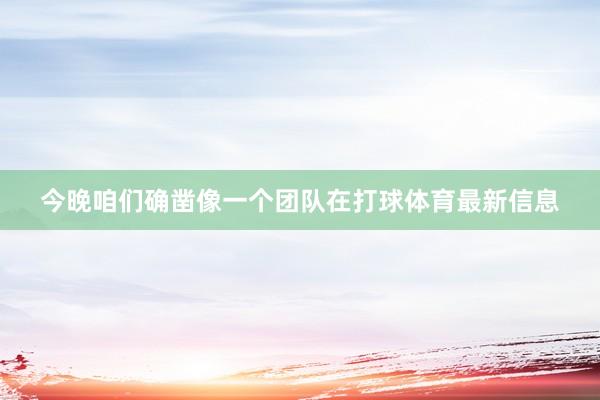 今晚咱们确凿像一个团队在打球体育最新信息