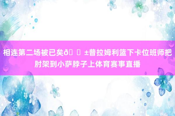 相连第二场被已矣😱普拉姆利篮下卡位班师把肘架到小萨脖子上体育赛事直播