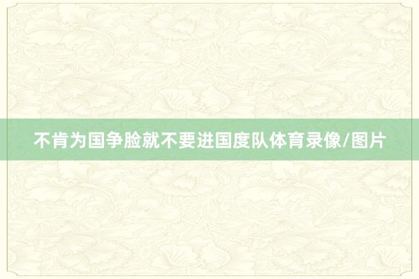 不肯为国争脸就不要进国度队体育录像/图片