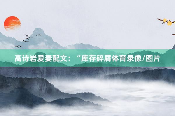高诗岩爱妻配文：“库存碎屑体育录像/图片