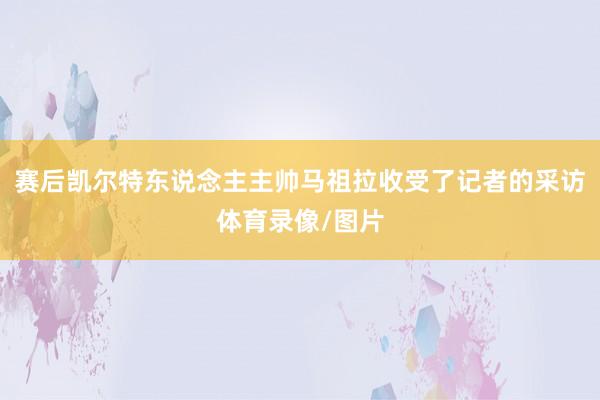 赛后凯尔特东说念主主帅马祖拉收受了记者的采访体育录像/图片