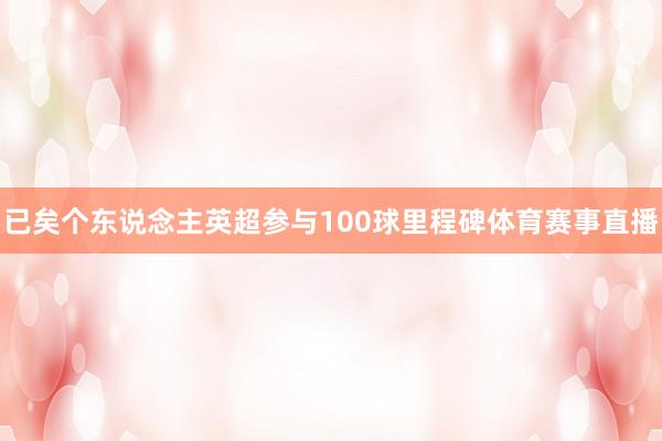 已矣个东说念主英超参与100球里程碑体育赛事直播