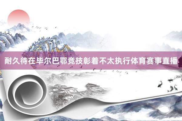 耐久待在毕尔巴鄂竞技彰着不太执行体育赛事直播