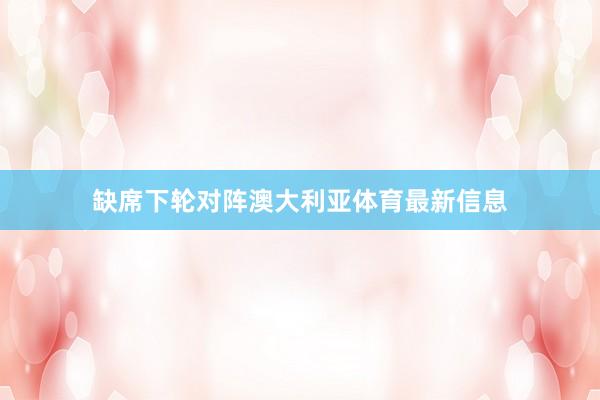 缺席下轮对阵澳大利亚体育最新信息