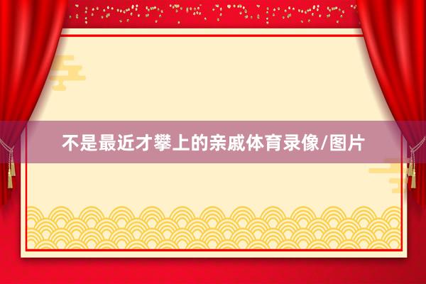 不是最近才攀上的亲戚体育录像/图片