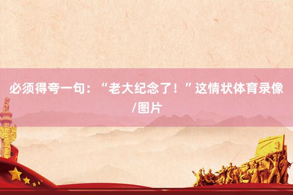 必须得夸一句：“老大纪念了！”这情状体育录像/图片