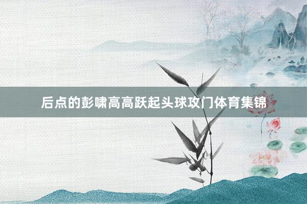 后点的彭啸高高跃起头球攻门体育集锦