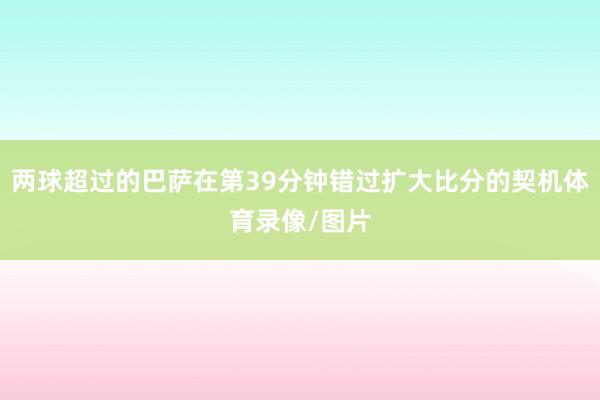 两球超过的巴萨在第39分钟错过扩大比分的契机体育录像/图片