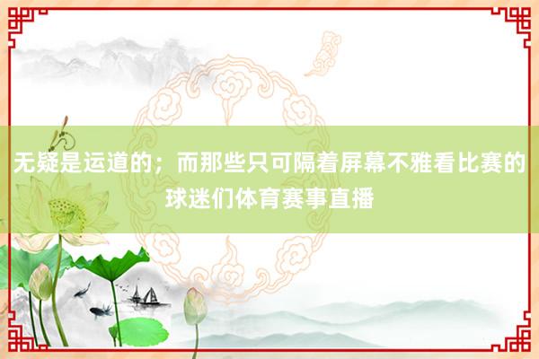 无疑是运道的；而那些只可隔着屏幕不雅看比赛的球迷们体育赛事直播