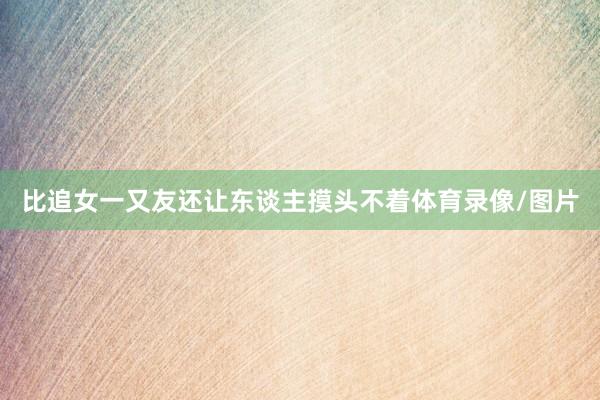 比追女一又友还让东谈主摸头不着体育录像/图片