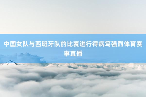 中国女队与西班牙队的比赛进行得病笃强烈体育赛事直播
