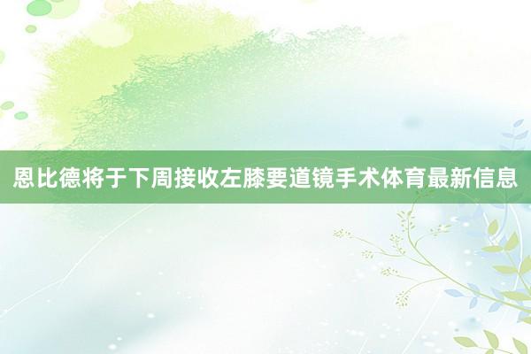 恩比德将于下周接收左膝要道镜手术体育最新信息