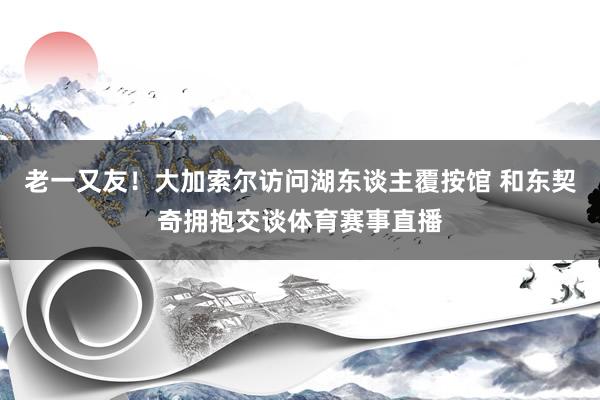 老一又友！大加索尔访问湖东谈主覆按馆 和东契奇拥抱交谈体育赛事直播