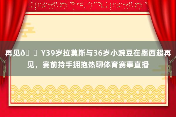 再见🔥39岁拉莫斯与36岁小豌豆在墨西超再见，赛前持手拥抱热聊体育赛事直播