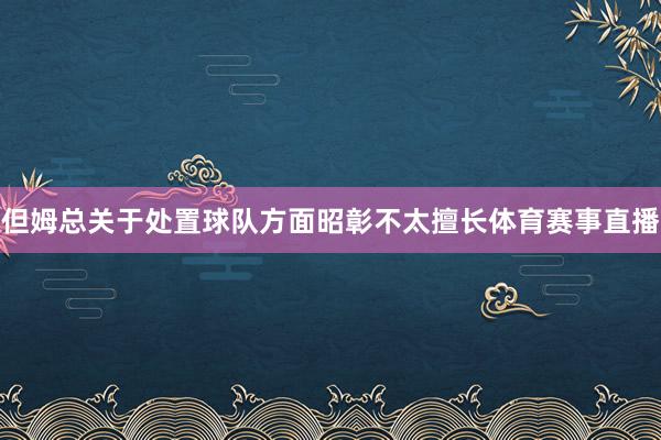 但姆总关于处置球队方面昭彰不太擅长体育赛事直播