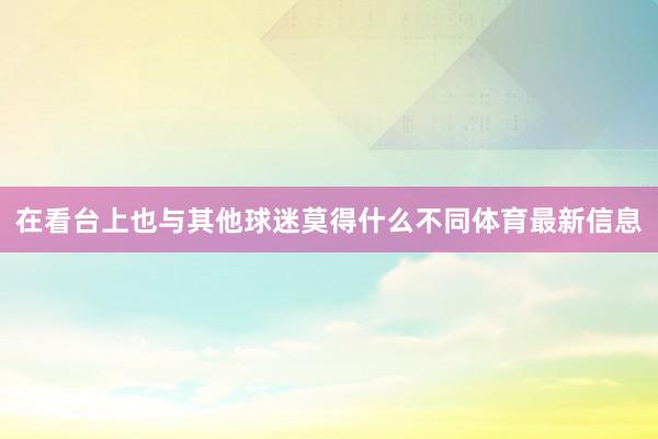 在看台上也与其他球迷莫得什么不同体育最新信息