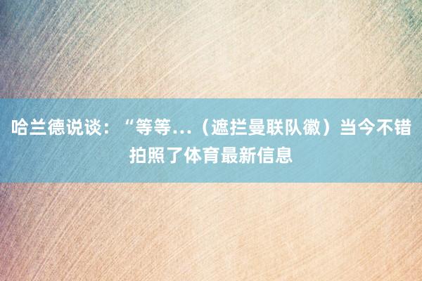 哈兰德说谈：“等等…（遮拦曼联队徽）当今不错拍照了体育最新信息