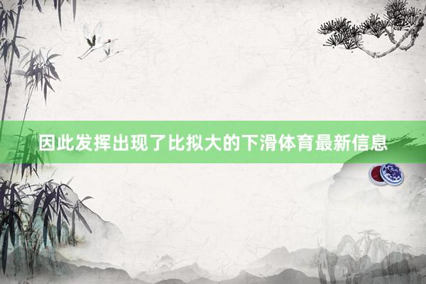 因此发挥出现了比拟大的下滑体育最新信息