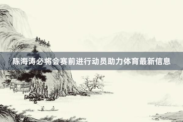 陈海涛必将会赛前进行动员助力体育最新信息