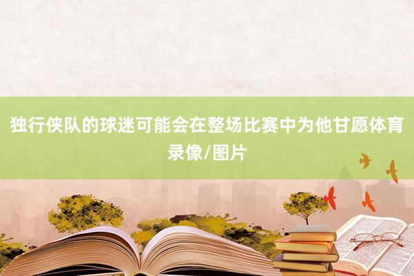 独行侠队的球迷可能会在整场比赛中为他甘愿体育录像/图片