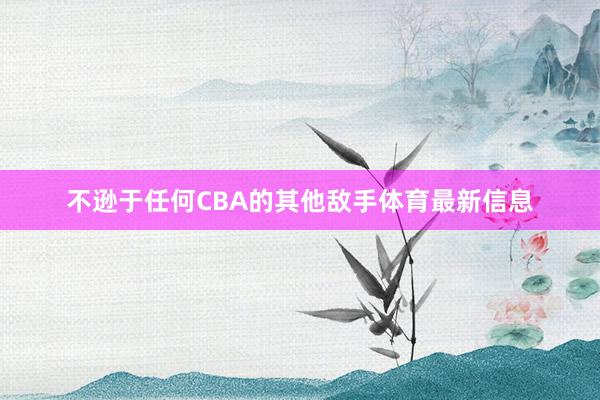 不逊于任何CBA的其他敌手体育最新信息