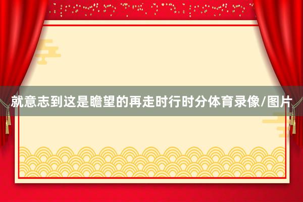 就意志到这是瞻望的再走时行时分体育录像/图片