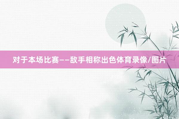 对于本场比赛——敌手相称出色体育录像/图片