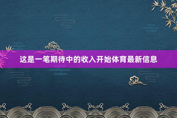 这是一笔期待中的收入开始体育最新信息