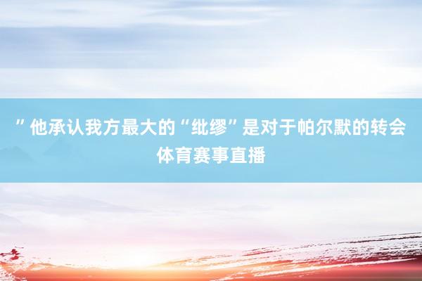 ”他承认我方最大的“纰缪”是对于帕尔默的转会体育赛事直播