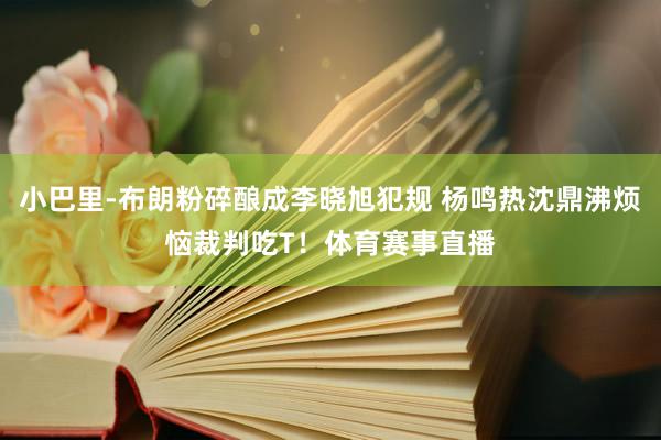小巴里-布朗粉碎酿成李晓旭犯规 杨鸣热沈鼎沸烦恼裁判吃T！体育赛事直播