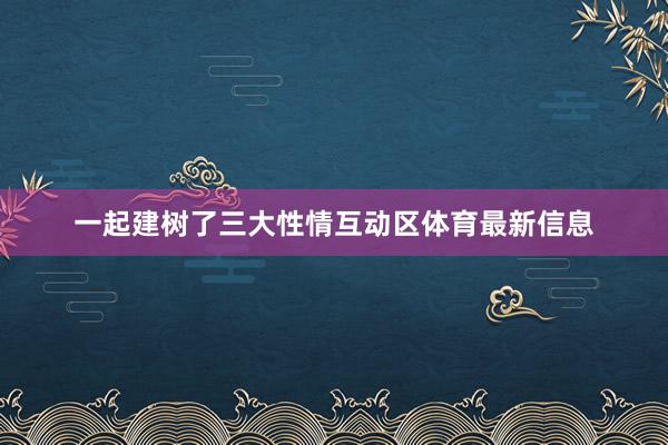 一起建树了三大性情互动区体育最新信息