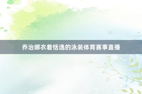 乔治娜衣着恬逸的泳装体育赛事直播