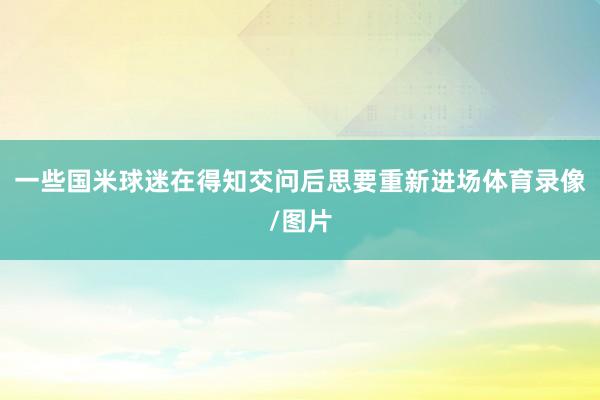一些国米球迷在得知交问后思要重新进场体育录像/图片