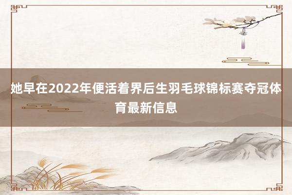 她早在2022年便活着界后生羽毛球锦标赛夺冠体育最新信息