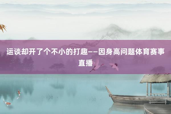 运谈却开了个不小的打趣——因身高问题体育赛事直播