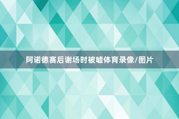 阿诺德赛后谢场时被嘘体育录像/图片